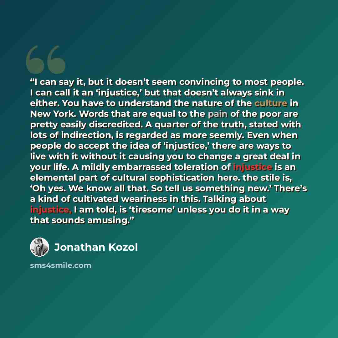 “I can say it, but it doesn’t seem convincing to most people. I can call it an ‘injustice,’ but that doesn’t always sink in either. You have to understand the nature of the culture in New York. Words that are equal to the pain of the poor are pretty easily discredited. A quarter of the truth…” quote by Jonathan Kozol
