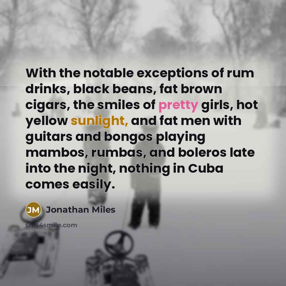 “With the notable exceptions of rum drinks, black beans, fat brown cigars, the smiles of pretty girls, hot yellow sunlight, and fat men with guitars and bongos playing mambos, rumbas, and boleros late into the night, nothing in Cuba comes easily.” quote by Jonathan Miles