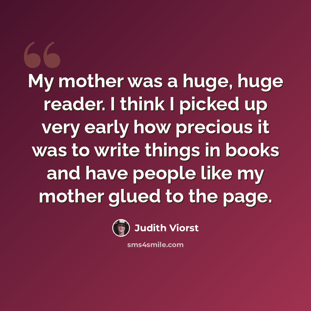 “My mother was a huge, huge reader. I think I picked up very early how precious it was to write things in books and have people like my mother glued to the page.” quote by Judith Viorst