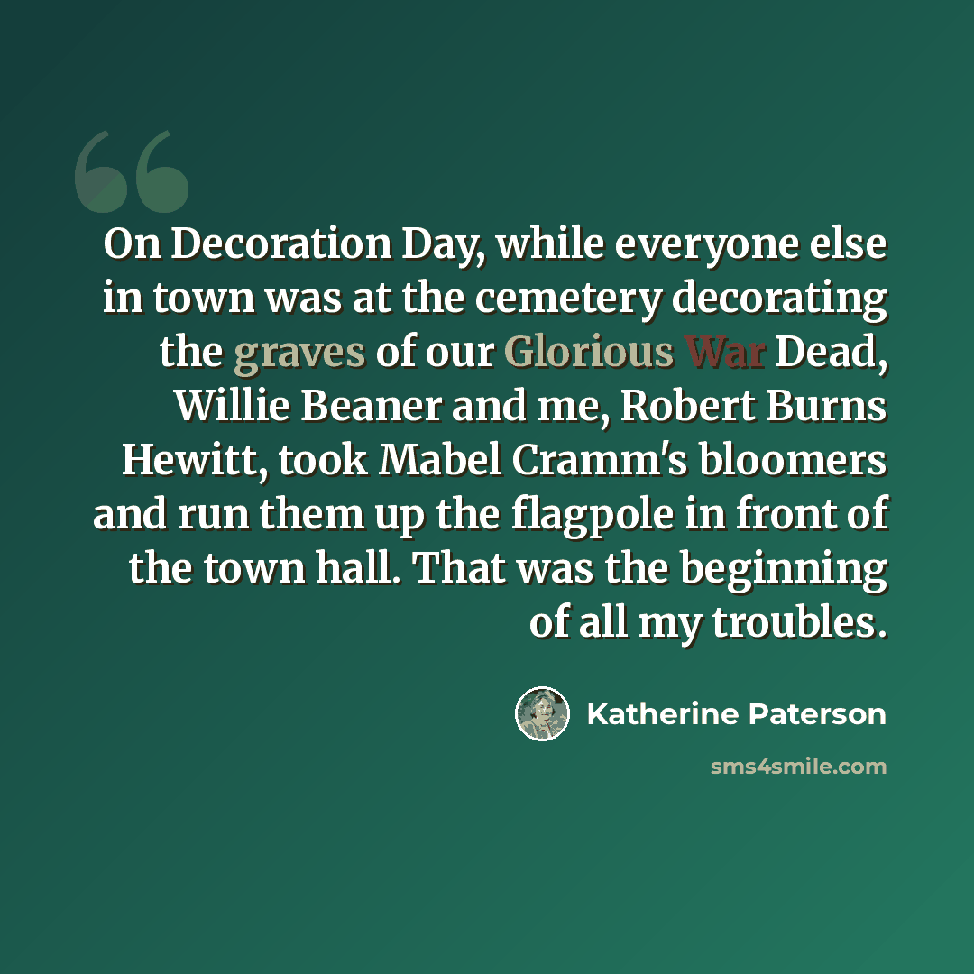 “On Decoration Day, while everyone else in town was at the cemetery decorating the graves of our Glorious War Dead, Willie Beaner and me, Robert Burns Hewitt, took Mabel Cramm's bloomers and run them up the flagpole in front of the town hall. That was the beginning of all my troubles.” quote by Katherine Paterson