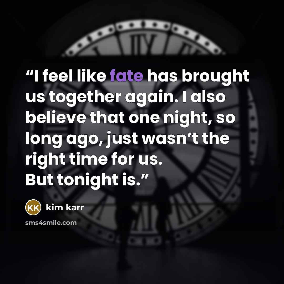“I feel like fate has brought us together again. I also believe that one night, so long ago, just wasn’t the right time for us. But tonight is.” quote by Kim Karr