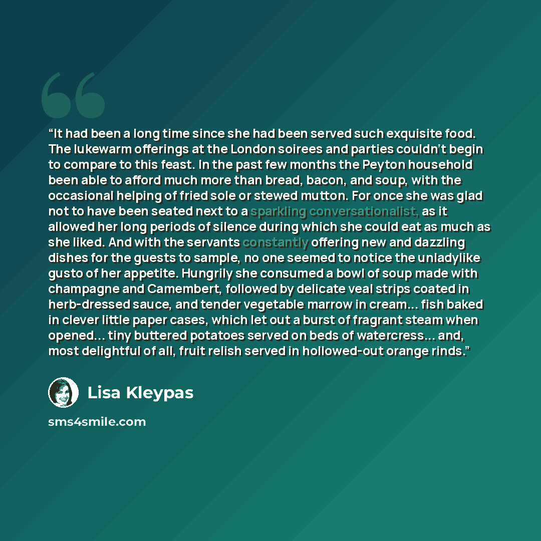 “It had been a long time since she had been served such exquisite food. The lukewarm offerings at the London soirees and parties couldn't begin to compare to this feast. In the past few months the Peyton household been able to afford much more than bread, bacon, and soup, with the occasional…” quote by Lisa Kleypas