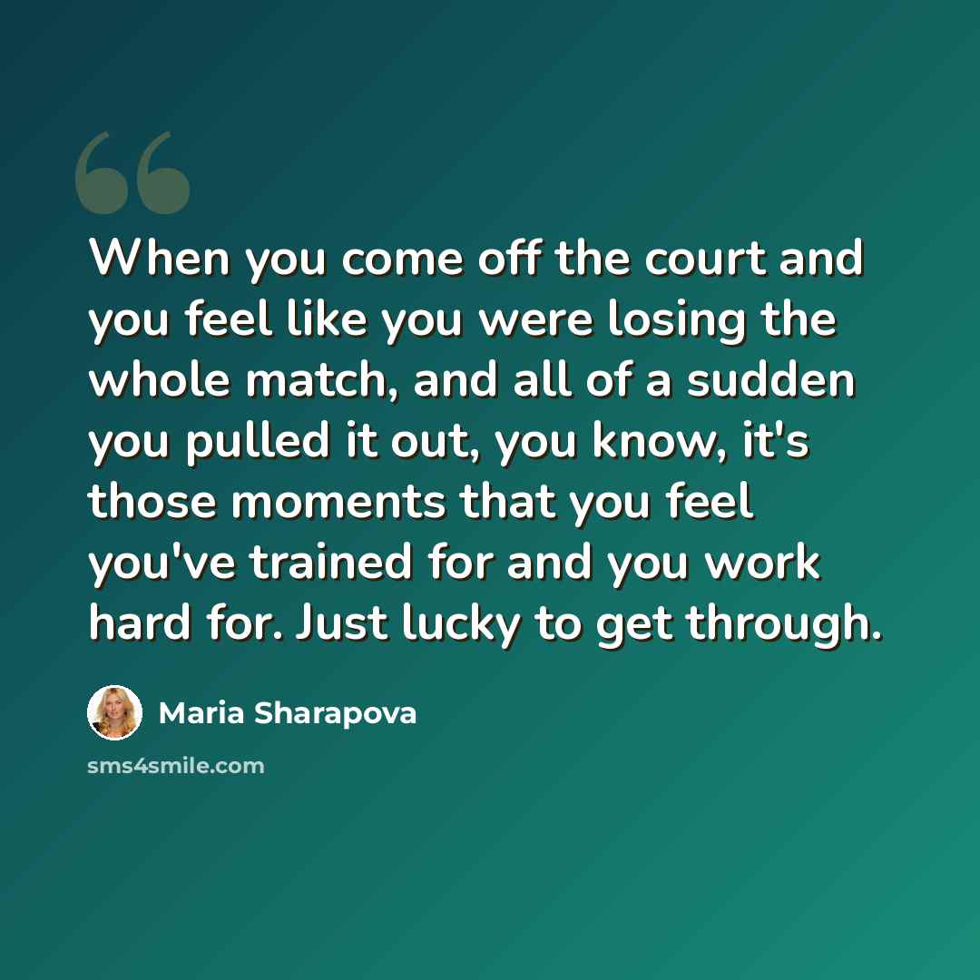 “When you come off the court and you feel like you were losing the whole match, and all of a sudden you pulled it out, you know, it's those moments that you feel you've trained for and you work hard for. Just lucky to get through.” quote by Maria Sharapova