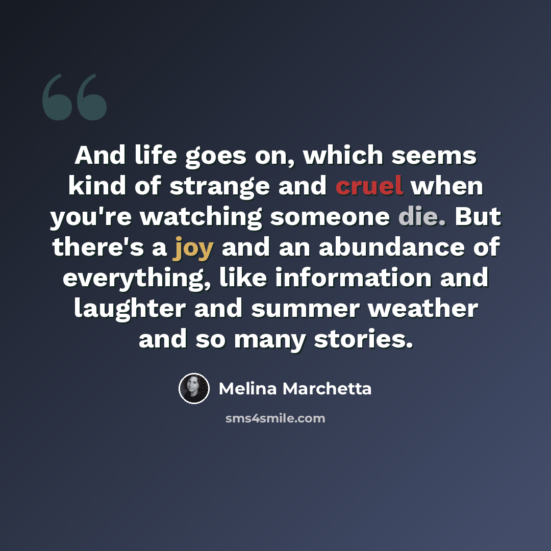 “And life goes on, which seems kind of strange and cruel when you're watching someone die. But there's a joy and an abundance of everything, like information and laughter and summer weather and so many stories.” quote by Melina Marchetta