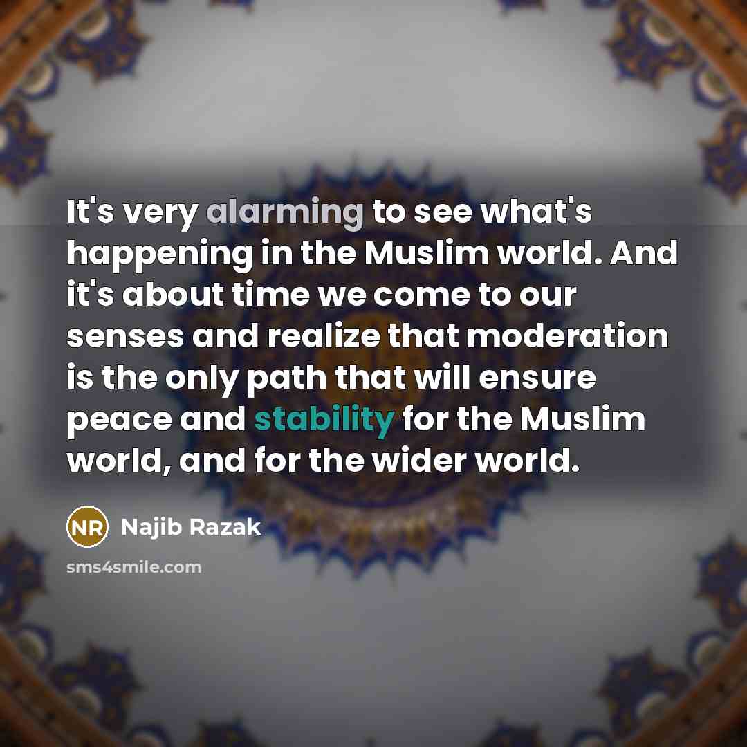 “It's very alarming to see what's happening in the Muslim world. And it's about time we come to our senses and realize that moderation is the only path that will ensure peace and stability for the Muslim world, and for the wider world.” quote by Najib Razak