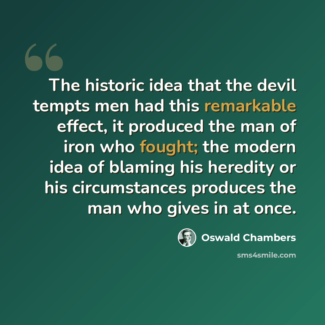 “The historic idea that the devil tempts men had this remarkable effect, it produced the man of iron who fought; the modern idea of blaming his heredity or his circumstances produces the man who gives in at once.” quote by Oswald Chambers