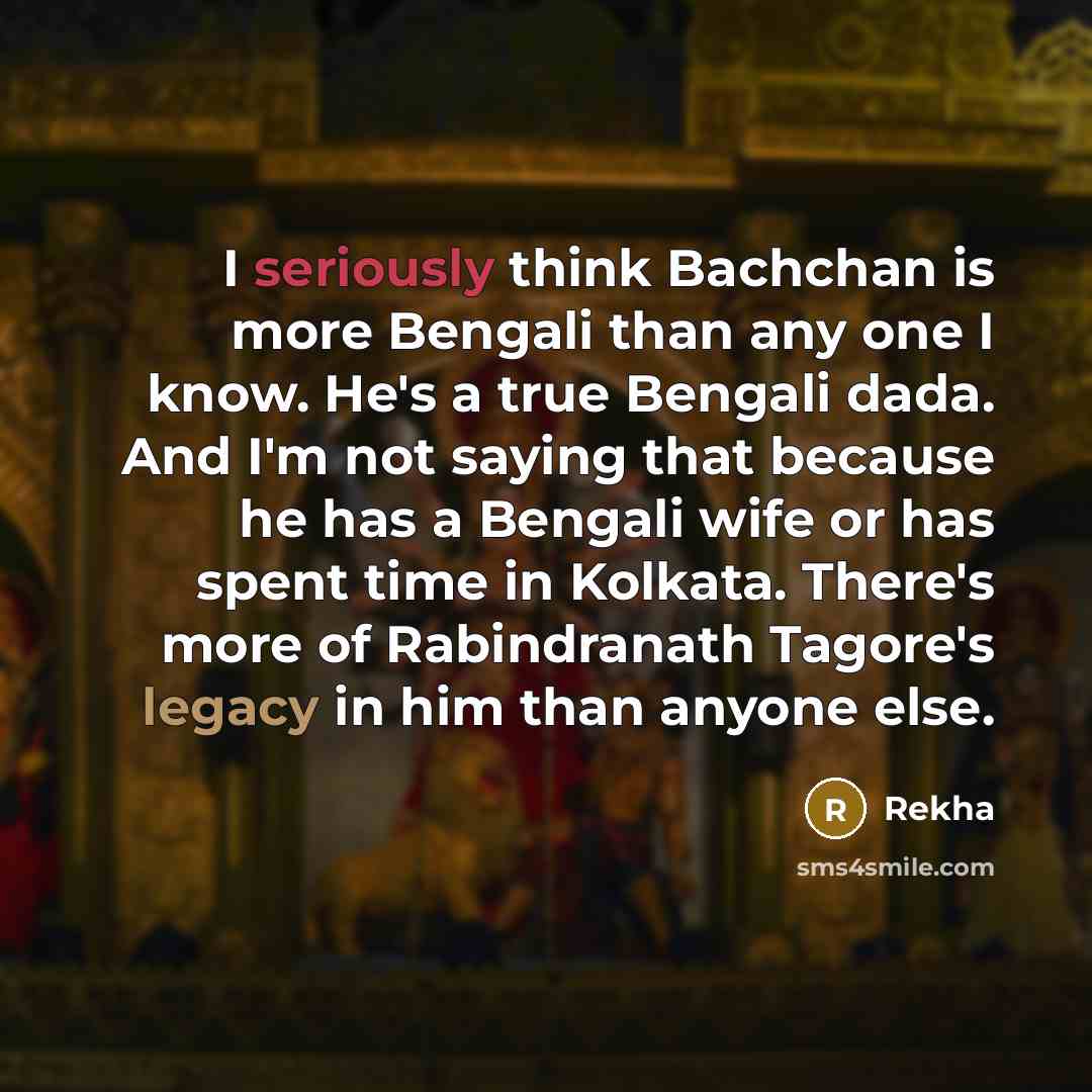 “I seriously think Bachchan is more Bengali than any one I know. He's a true Bengali dada. And I'm not saying that because he has a Bengali wife or has spent time in Kolkata. There's more of Rabindranath Tagore's legacy in him than anyone else.” quote by Rekha
