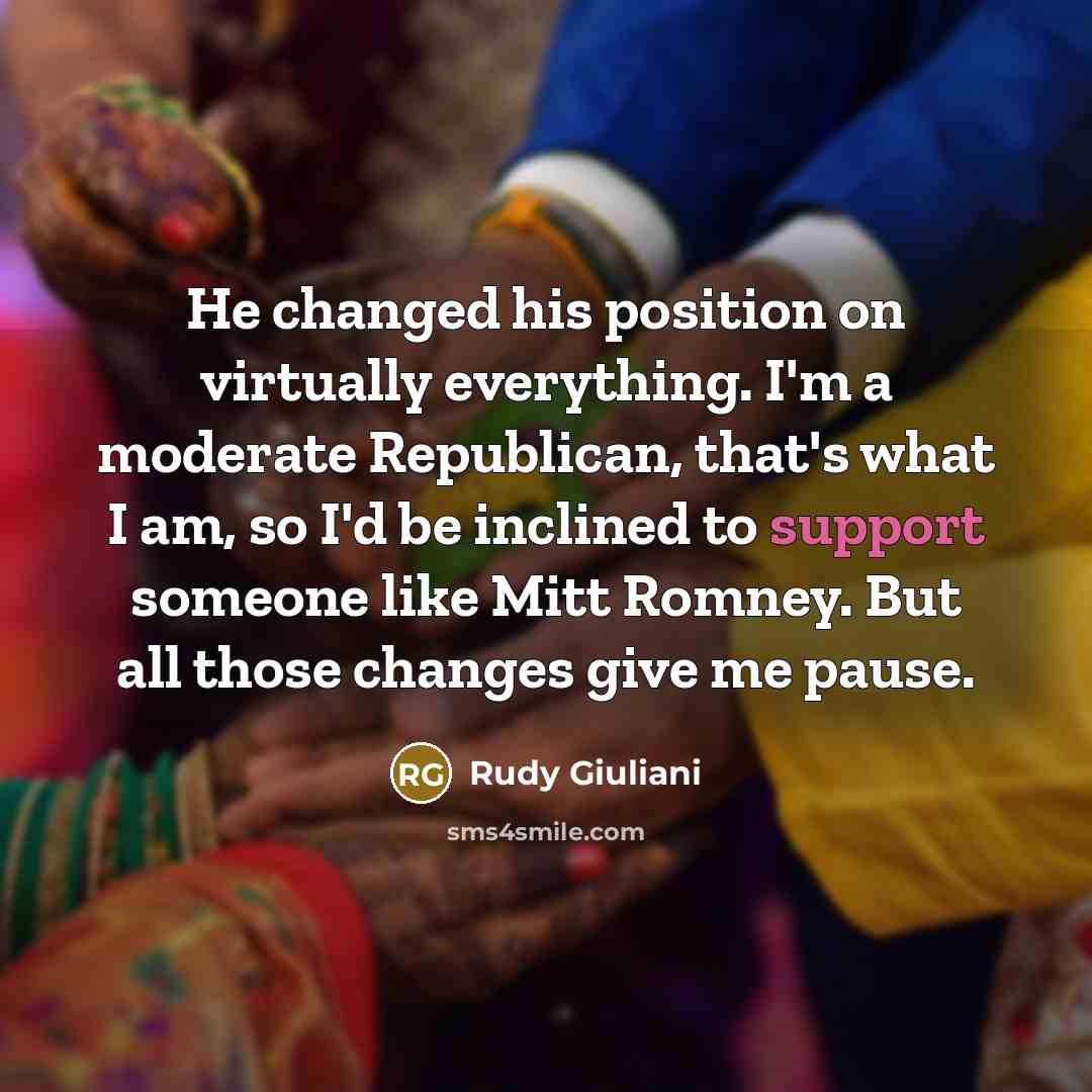 “He changed his position on virtually everything. I'm a moderate Republican, that's what I am, so I'd be inclined to support someone like Mitt Romney. But all those changes give me pause.” quote by Rudy Giuliani