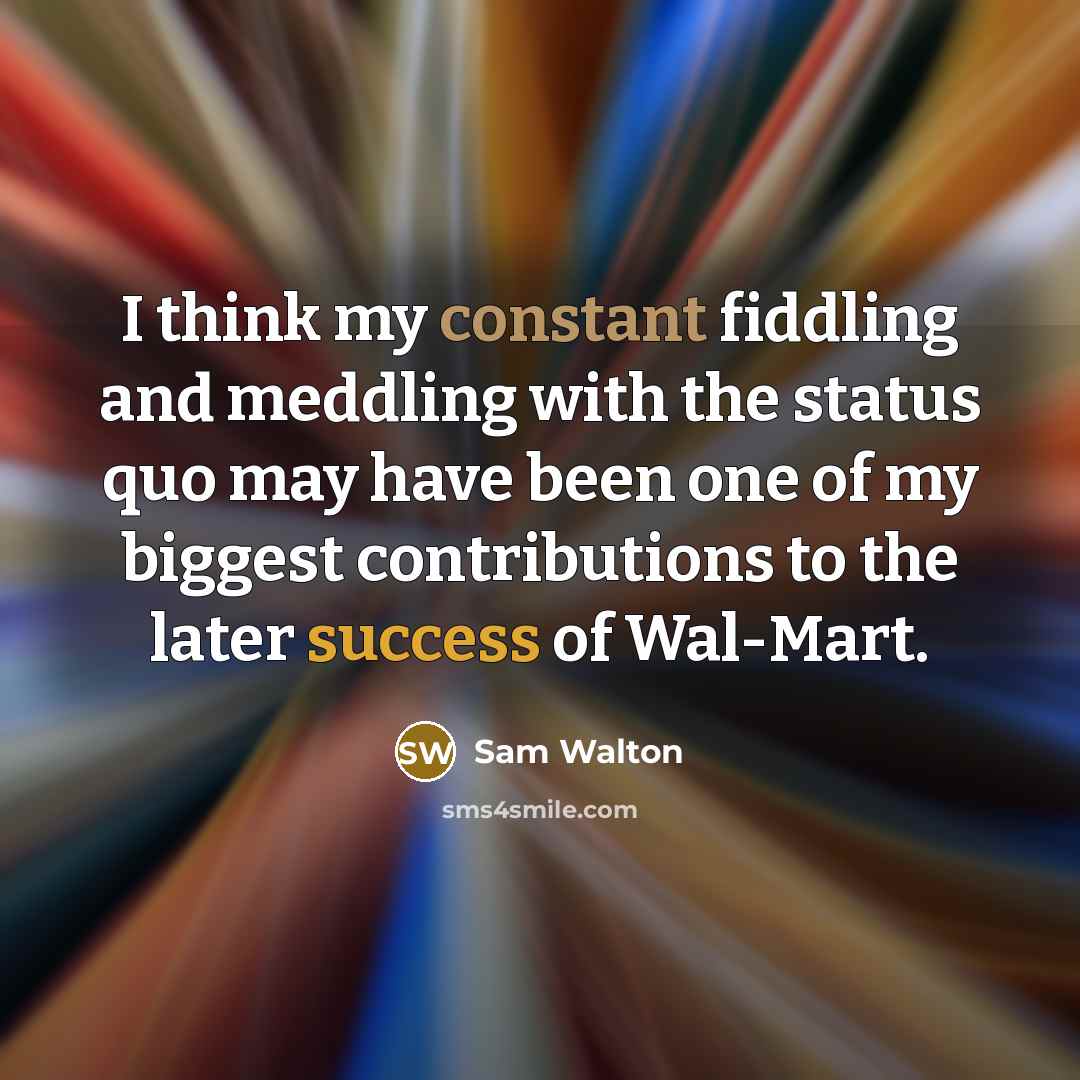 “I think my constant fiddling and meddling with the status quo may have been one of my biggest contributions to the later success of Wal-Mart.” quote by Sam Walton