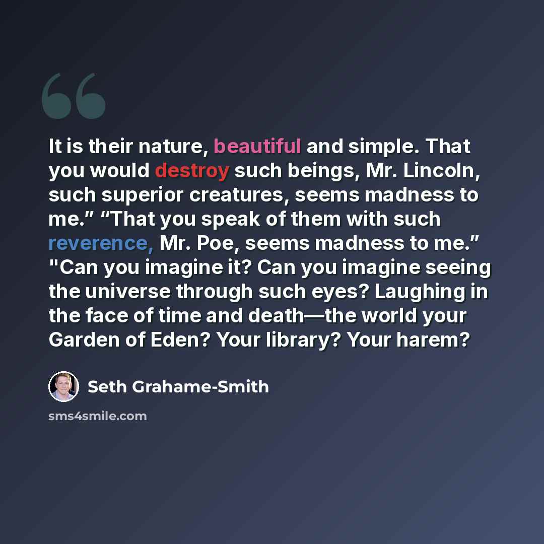 “It is their nature, beautiful and simple. That you would destroy such beings, Mr. Lincoln, such superior creatures, seems madness to me.” “That you speak of them with such reverence, Mr. Poe, seems madness to me.” "Can you imagine it? Can you imagine seeing the universe through such eyes? Laughing…” quote by Seth Grahame-Smith