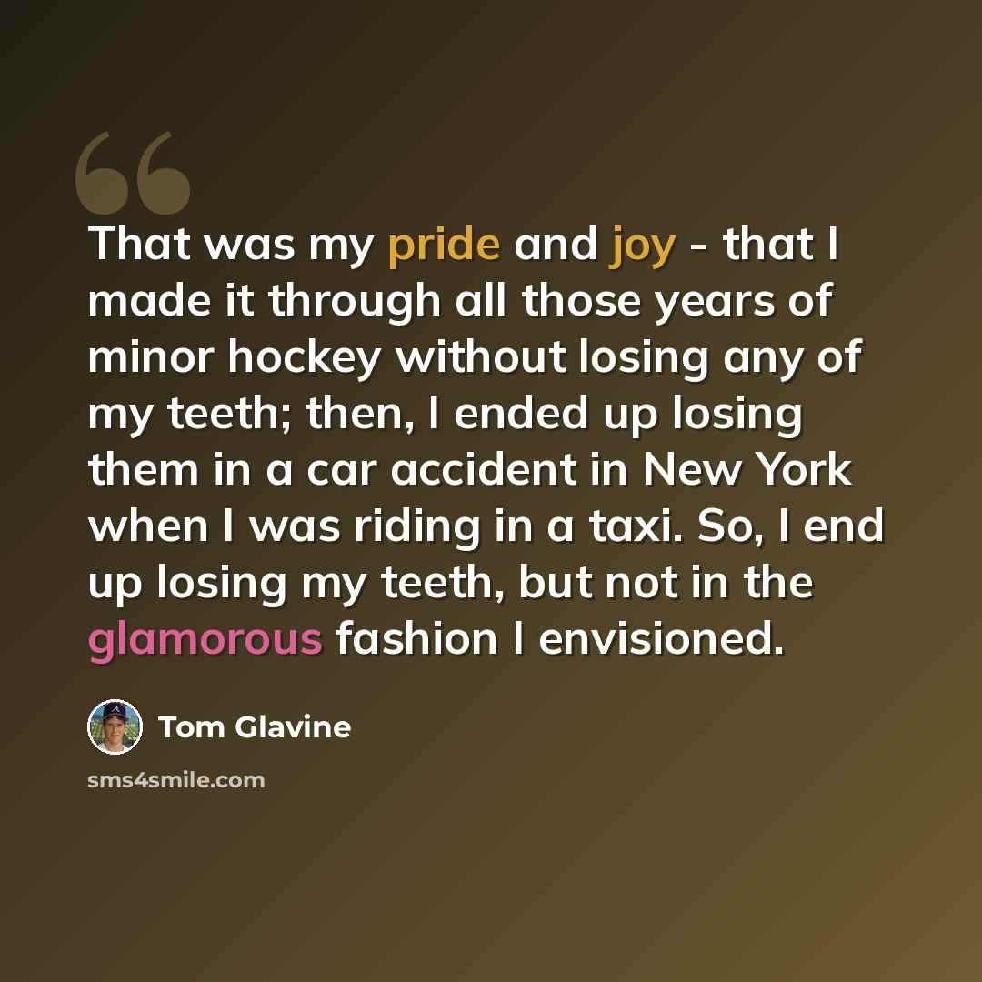 “That was my pride and joy - that I made it through all those years of minor hockey without losing any of my teeth; then, I ended up losing them in a car accident in New York when I was riding in a taxi. So, I end up losing my teeth, but not in the glamorous fashion I envisioned.” quote by Tom Glavine