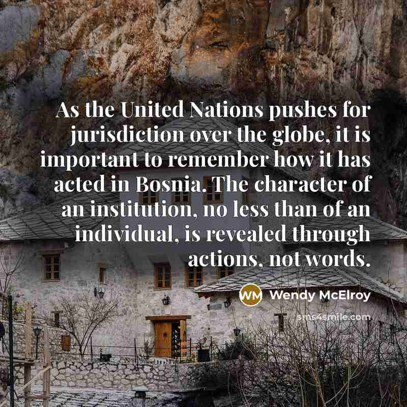 “As the United Nations pushes for jurisdiction over the globe, it is important to remember how it has acted in Bosnia. The character of an institution, no less than of an individual, is revealed through actions, not words.” quote by Wendy McElroy