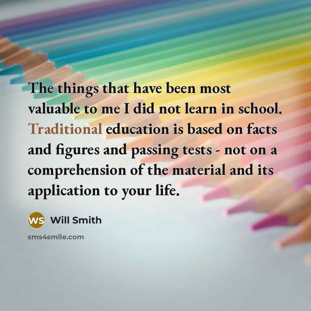 “The things that have been most valuable to me I did not learn in school. Traditional education is based on facts and figures and passing tests - not on a comprehension of the material and its application to your life.” quote by Will Smith
