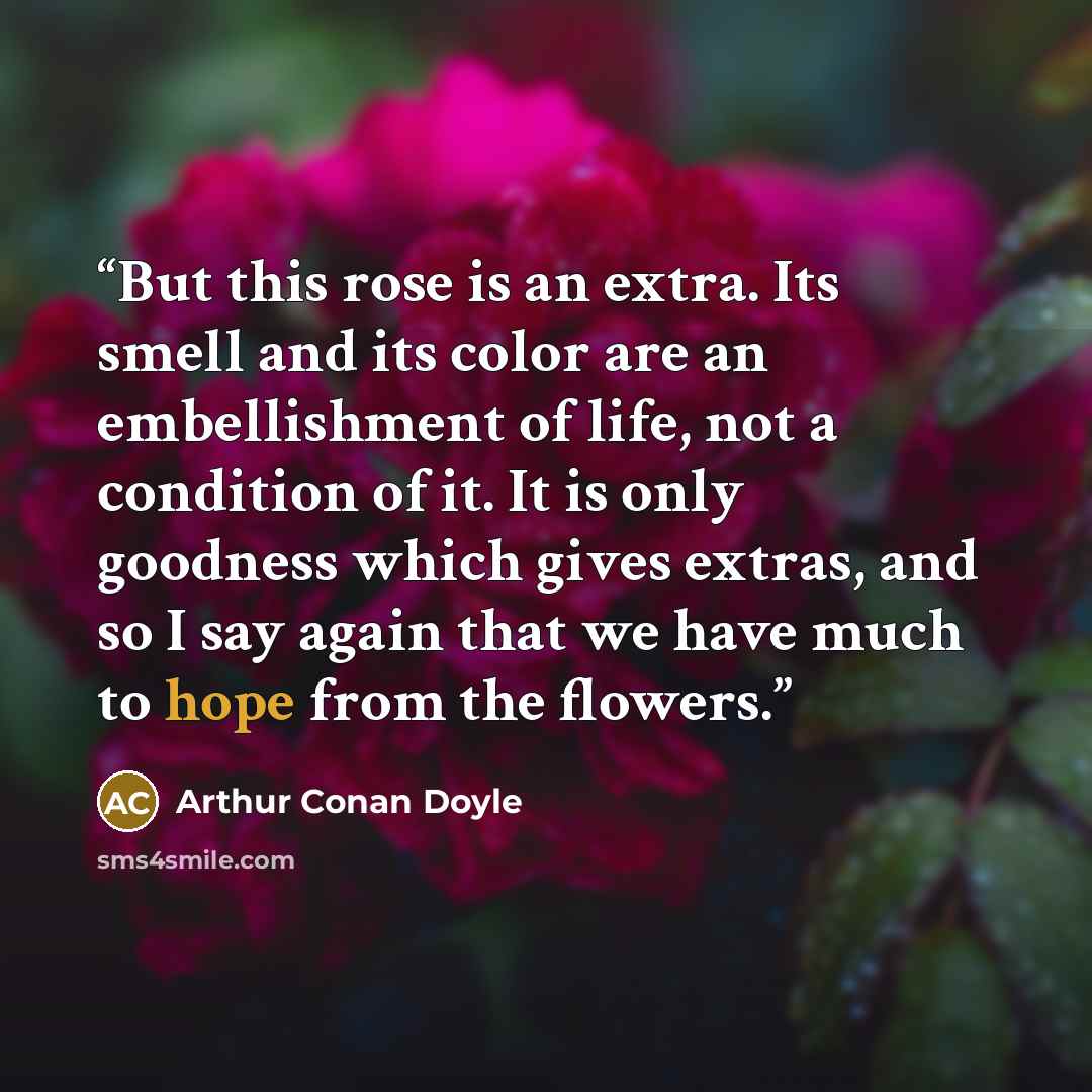“But this rose is an extra. Its smell and its color are an embellishment of life, not a condition of it. It is only goodness which gives extras, and so I say again that we have much to hope from the flowers.” quote by Arthur Conan Doyle