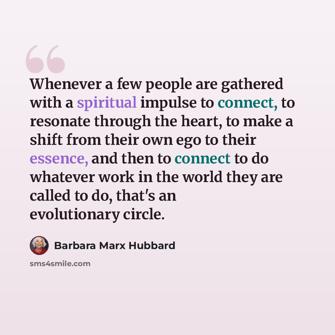 “Whenever a few people are gathered with a spiritual impulse to connect, to resonate through the heart, to make a shift from their own ego to their essence, and then to connect to do whatever work in the world they are called to do, that's an evolutionary circle.” quote by Barbara Marx Hubbard
