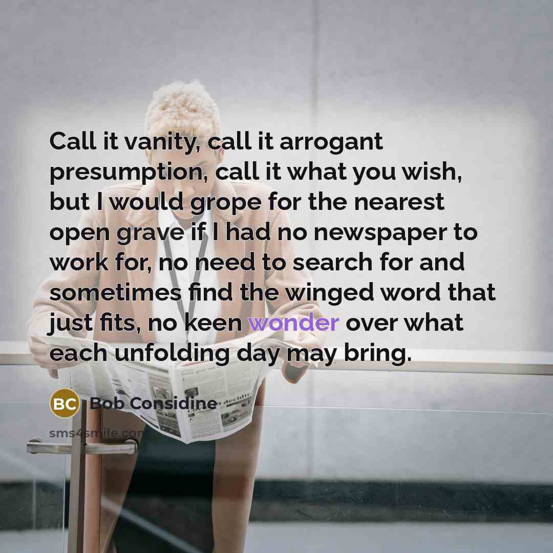 “Call it vanity, call it arrogant presumption, call it what you wish, but I would grope for the nearest open grave if I had no newspaper to work for, no need to search for and sometimes find the winged word that just fits, no keen wonder over what each unfolding day may bring.” quote by Bob Considine