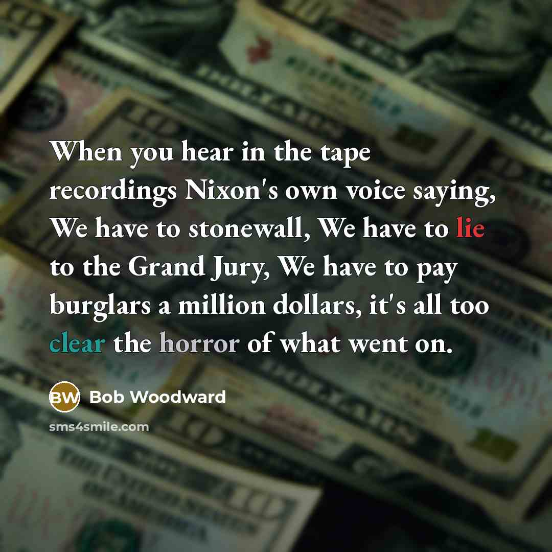 “When you hear in the tape recordings Nixon's own voice saying, We have to stonewall, We have to lie to the Grand Jury, We have to pay burglars a million dollars, it's all too clear the horror of what went on.” quote by Bob Woodward