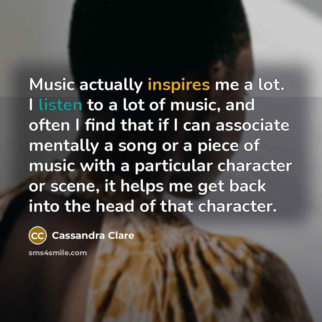 “Music actually inspires me a lot. I listen to a lot of music, and often I find that if I can associate mentally a song or a piece of music with a particular character or scene, it helps me get back into the head of that character.” quote by Cassandra Clare