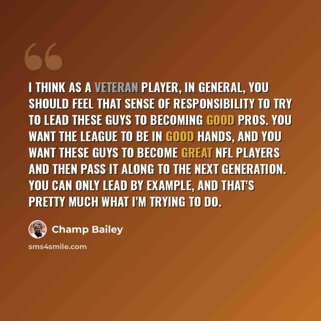 “I think as a veteran player, in general, you should feel that sense of responsibility to try to lead these guys to becoming good pros. You want the league to be in good hands, and you want these guys to become great NFL players and then pass it along to the next generation. You can only lead by…” quote by Champ Bailey
