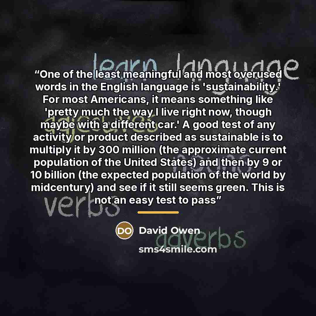 “One of the least meaningful and most overused words in the English language is 'sustainability.' For most Americans, it means something like 'pretty much the way I live right now, though maybe with a different car.' A good test of any activity or product described as sustainable is to multiply it…” quote by David Owen