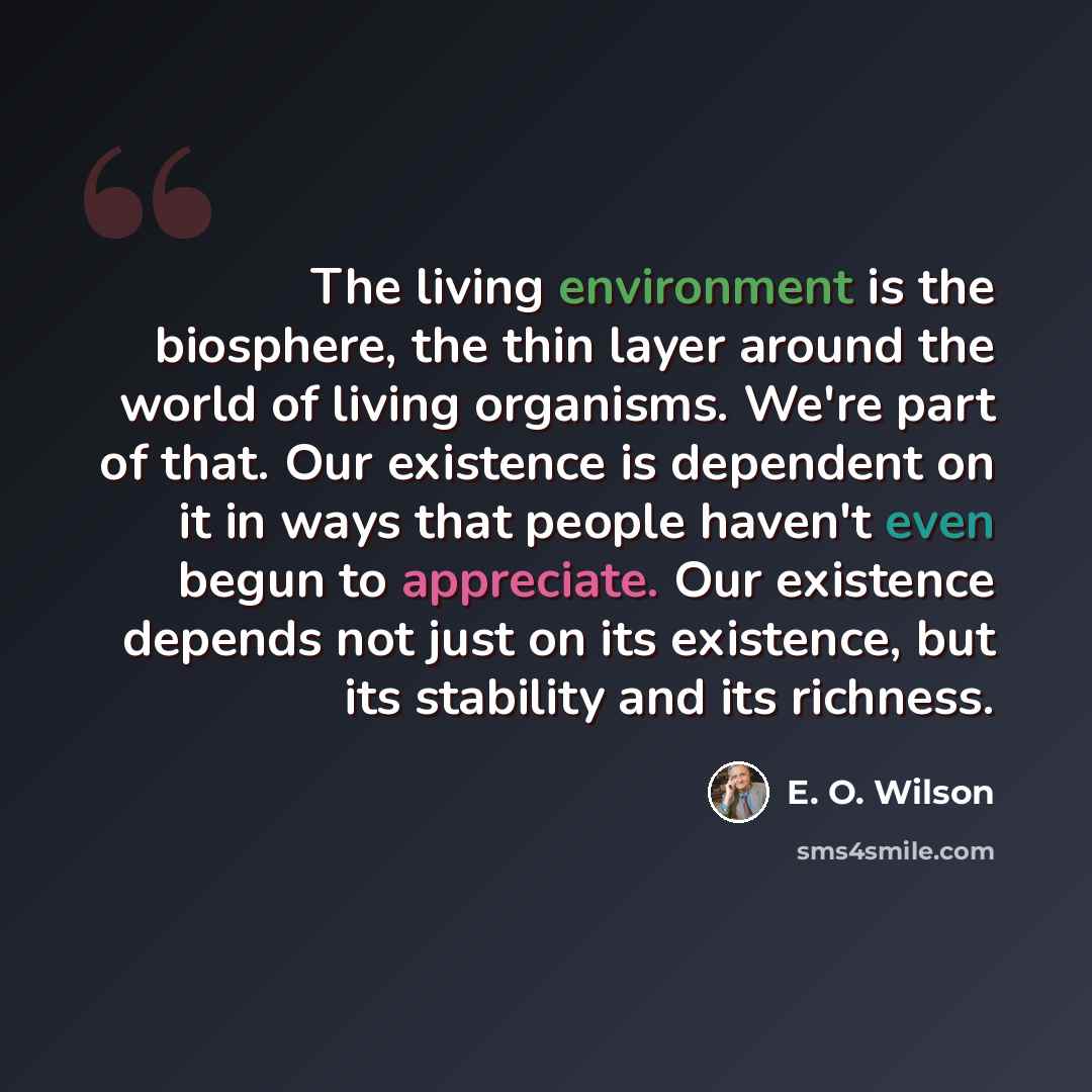 “The living environment is the biosphere, the thin layer around the world of living organisms. We're part of that. Our existence is dependent on it in ways that people haven't even begun to appreciate. Our existence depends not just on its existence, but its stability and its richness.” quote by E. O. Wilson