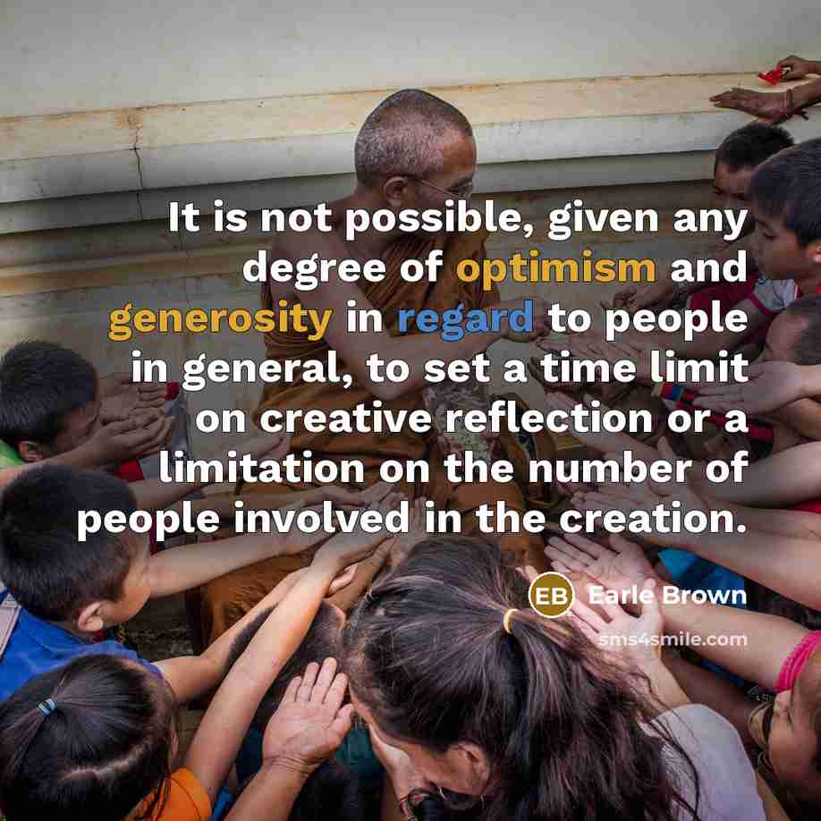 “It is not possible, given any degree of optimism and generosity in regard to people in general, to set a time limit on creative reflection or a limitation on the number of people involved in the creation.” quote by Earle Brown