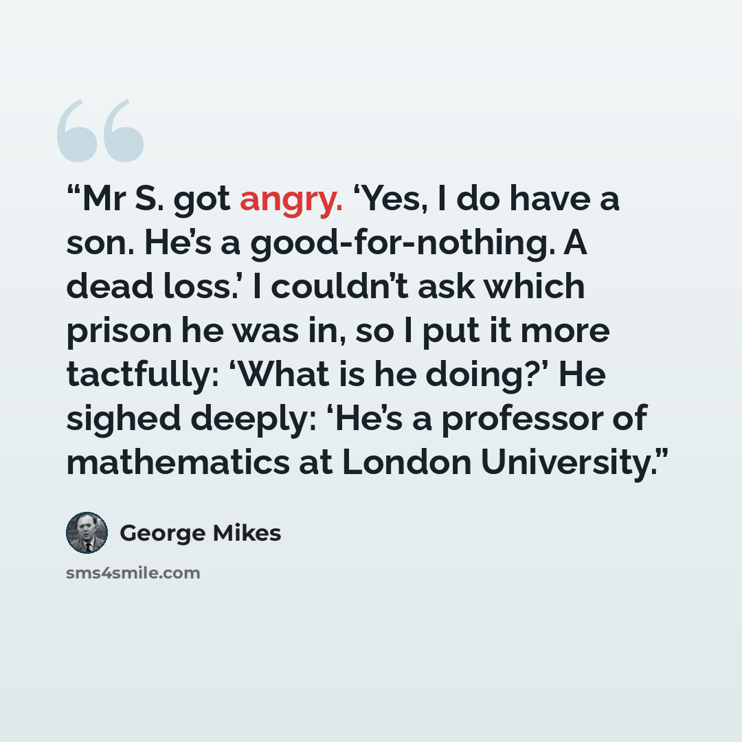 “Mr S. got angry. ‘Yes, I do have a son. He’s a good-for-nothing. A dead loss.’ I couldn’t ask which prison he was in, so I put it more tactfully: ‘What is he doing?’ He sighed deeply: ‘He’s a professor of mathematics at London University.” quote by George Mikes