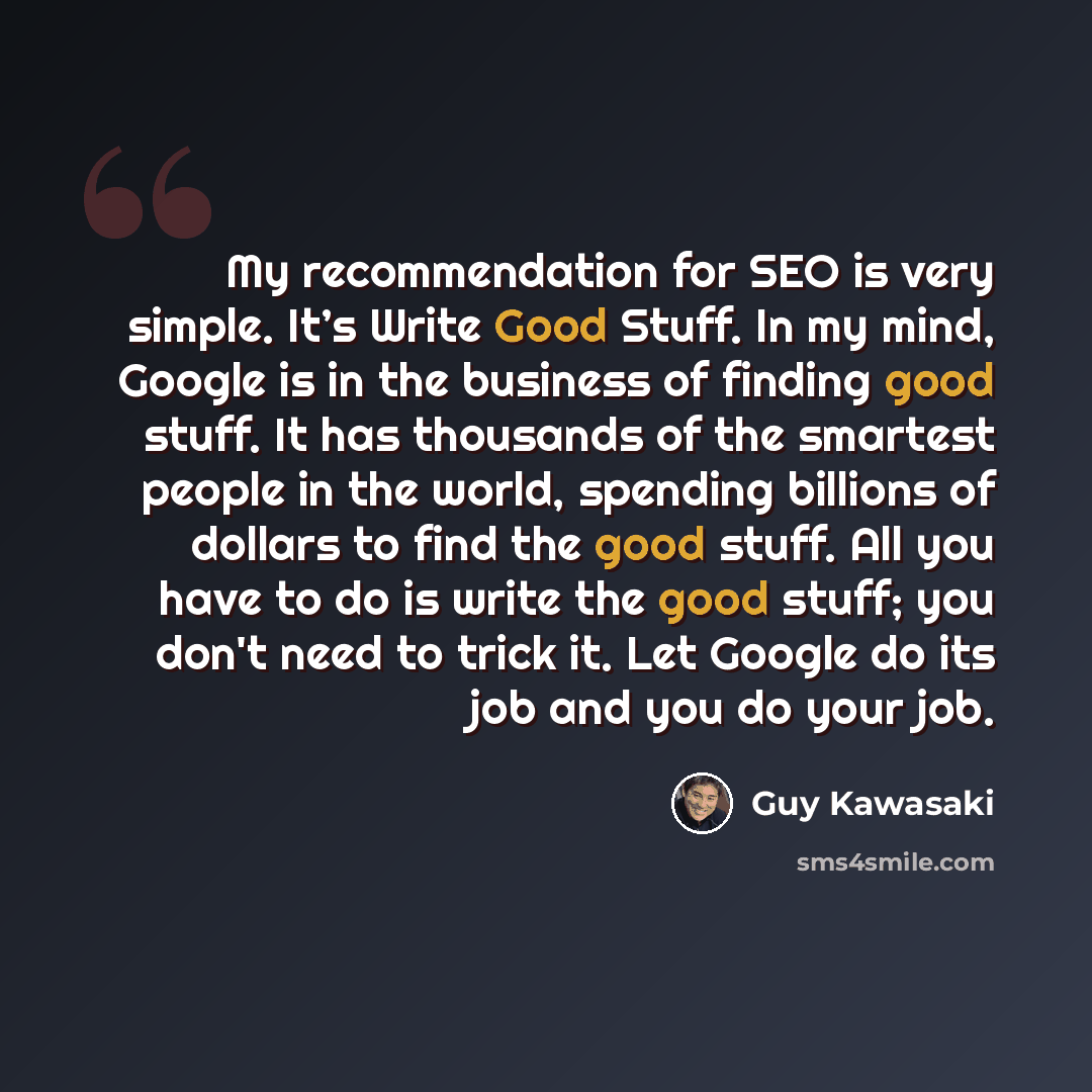 “My recommendation for SEO is very simple. It’s Write Good Stuff. In my mind, Google is in the business of finding good stuff. It has thousands of the smartest people in the world, spending billions of dollars to find the good stuff. All you have to do is write the good stuff; you don't need to…” quote by Guy Kawasaki