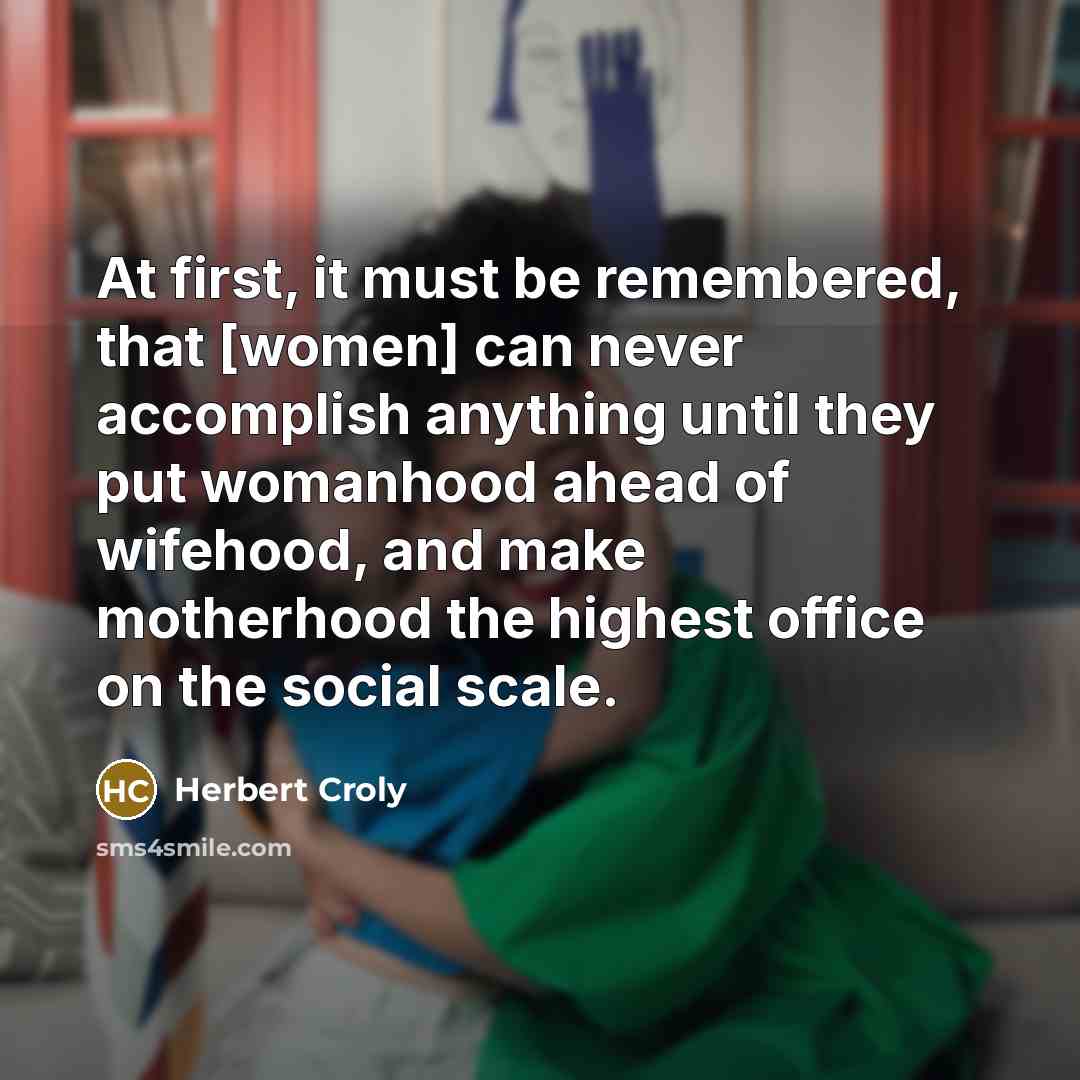 “At first, it must be remembered, that [women] can never accomplish anything until they put womanhood ahead of wifehood, and make motherhood the highest office on the social scale.” quote by Herbert Croly