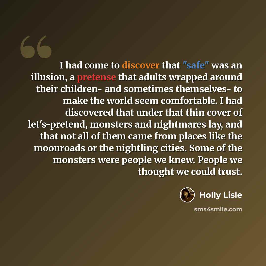 “I had come to discover that "safe" was an illusion, a pretense that adults wrapped around their children- and sometimes themselves- to make the world seem comfortable. I had discovered that under that thin cover of let's-pretend, monsters and nightmares lay, and that not all of them came from…” quote by Holly Lisle