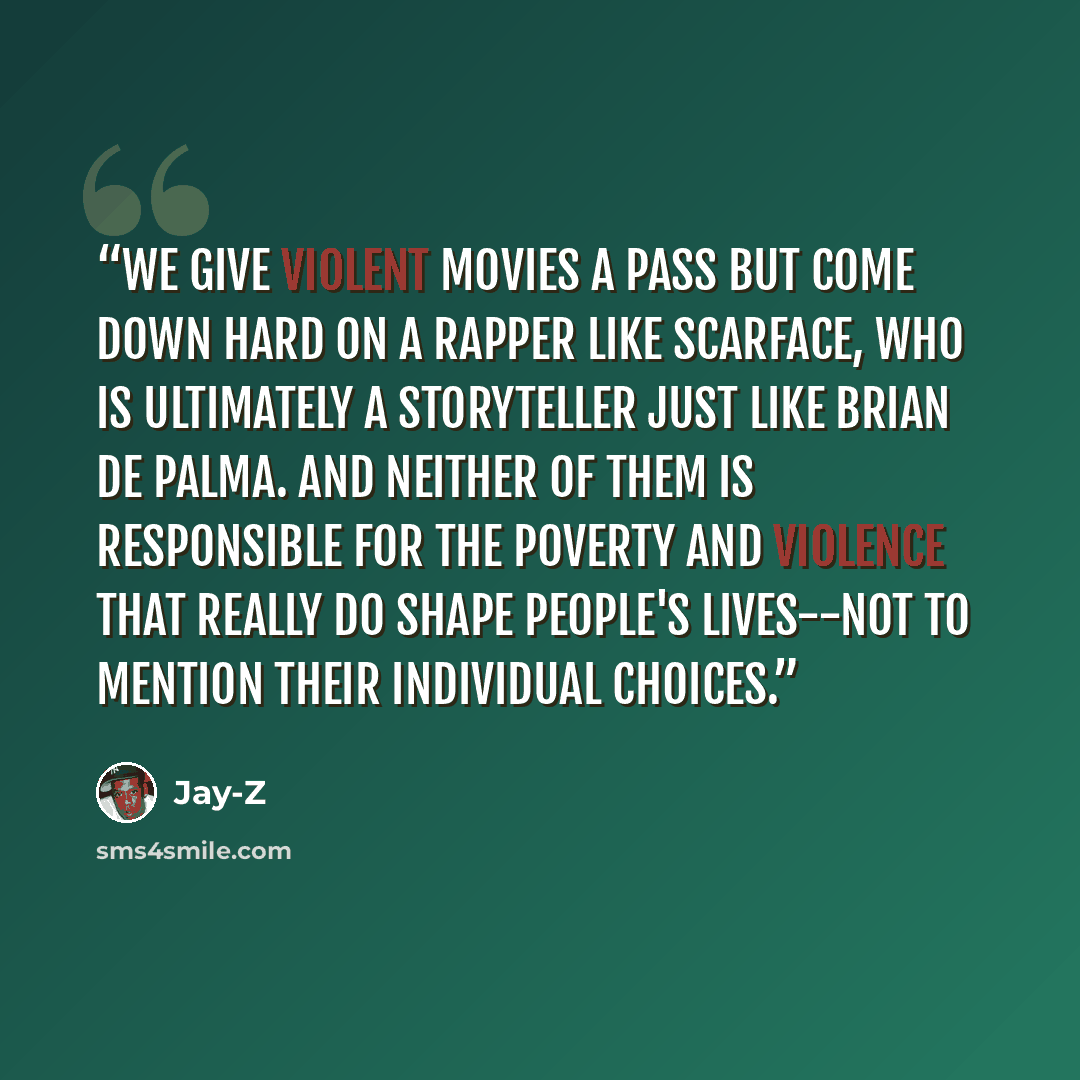 “We give violent movies a pass but come down hard on a rapper like Scarface, who is ultimately a storyteller just like Brian de Palma. And neither of them is responsible for the poverty and violence that really do shape people's lives--not to mention their individual choices.” quote by Jay-Z
