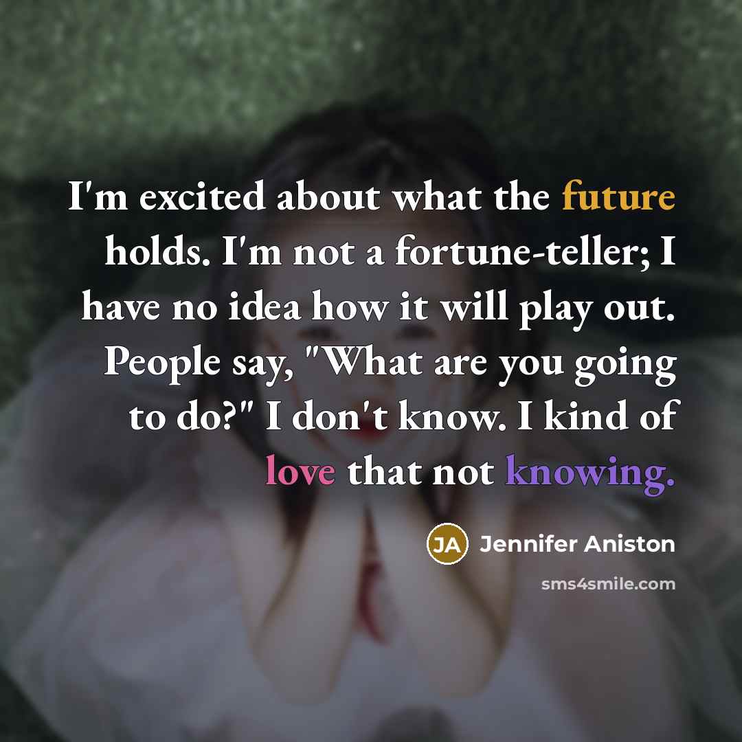“I'm excited about what the future holds. I'm not a fortune-teller; I have no idea how it will play out. People say, "What are you going to do?" I don't know. I kind of love that not knowing.” quote by Jennifer Aniston