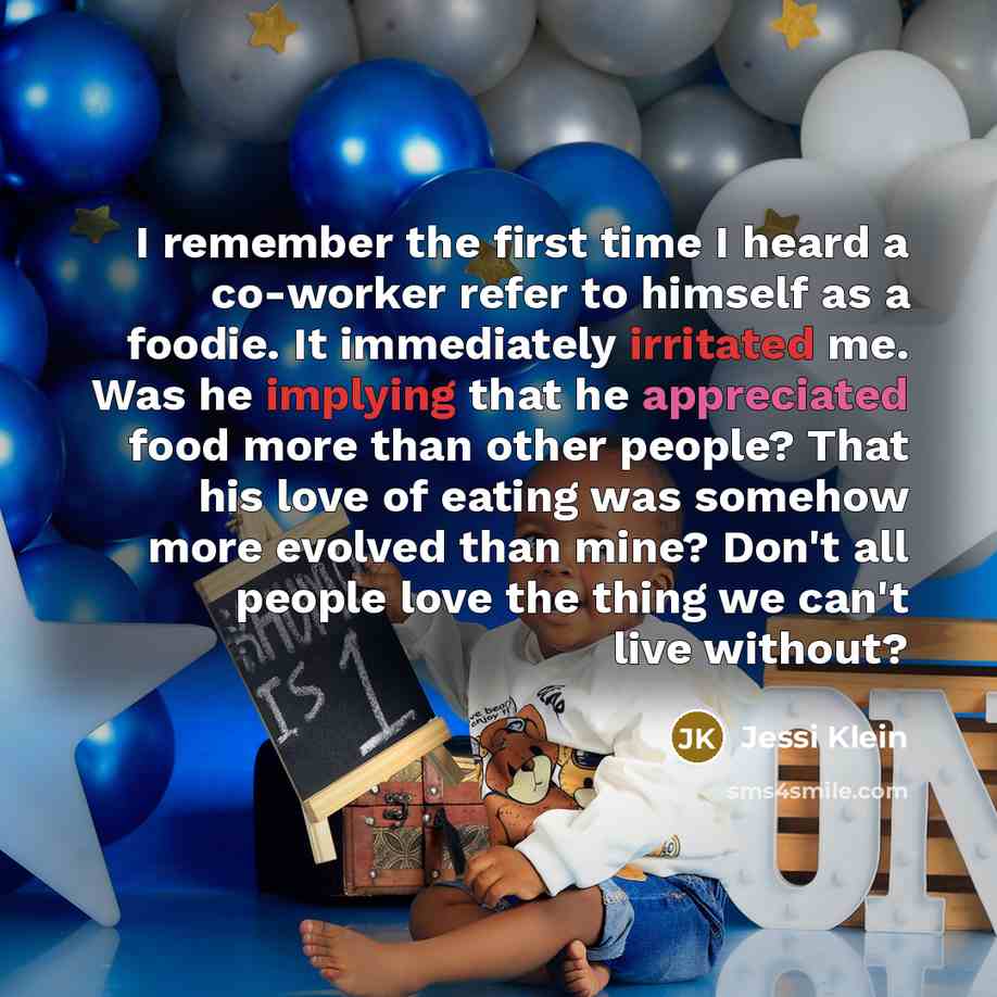“I remember the first time I heard a co-worker refer to himself as a foodie. It immediately irritated me. Was he implying that he appreciated food more than other people? That his love of eating was somehow more evolved than mine? Don't all people love the thing we can't live without?” quote by Jessi Klein