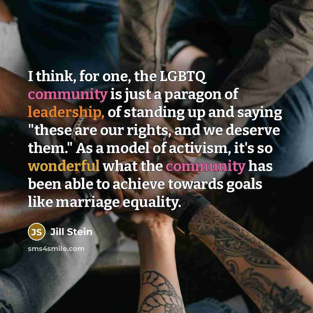 “I think, for one, the LGBTQ community is just a paragon of leadership, of standing up and saying "these are our rights, and we deserve them." As a model of activism, it's so wonderful what the community has been able to achieve towards goals like marriage equality.” quote by Jill Stein