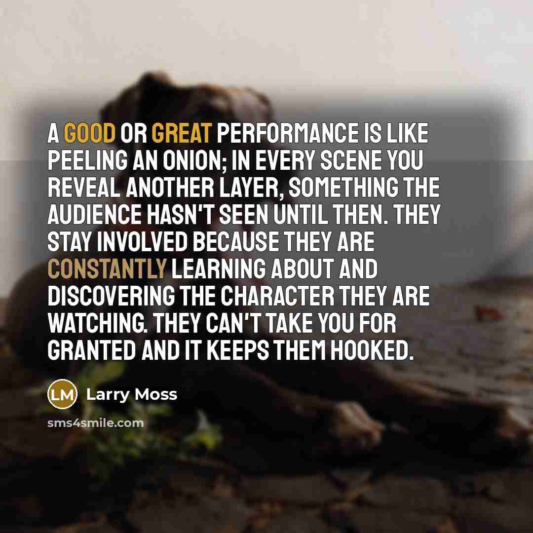 “A good or great performance is like peeling an onion; in every scene you reveal another layer, something the audience hasn't seen until then. They stay involved because they are constantly learning about and discovering the character they are watching. They can't take you for granted and it keeps…” quote by Larry Moss