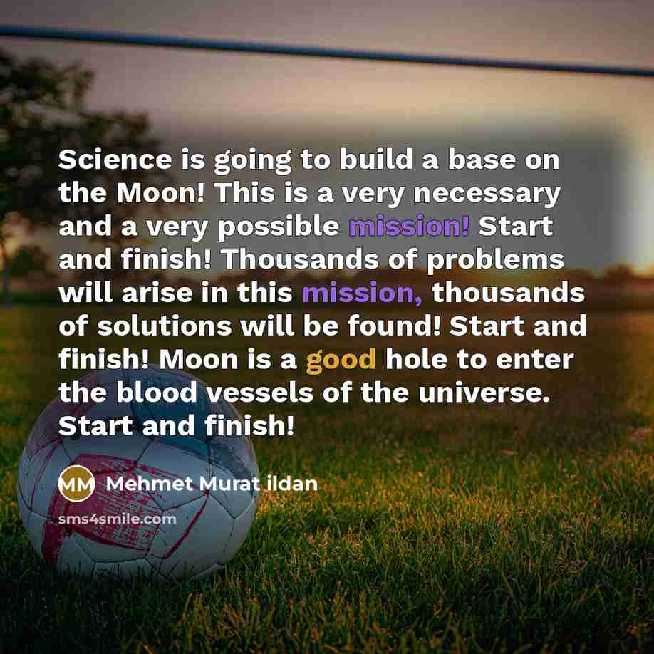 “Science is going to build a base on the Moon! This is a very necessary and a very possible mission! Start and finish! Thousands of problems will arise in this mission, thousands of solutions will be found! Start and finish! Moon is a good hole to enter the blood vessels of the universe. Start and…” quote by Mehmet Murat Ildan