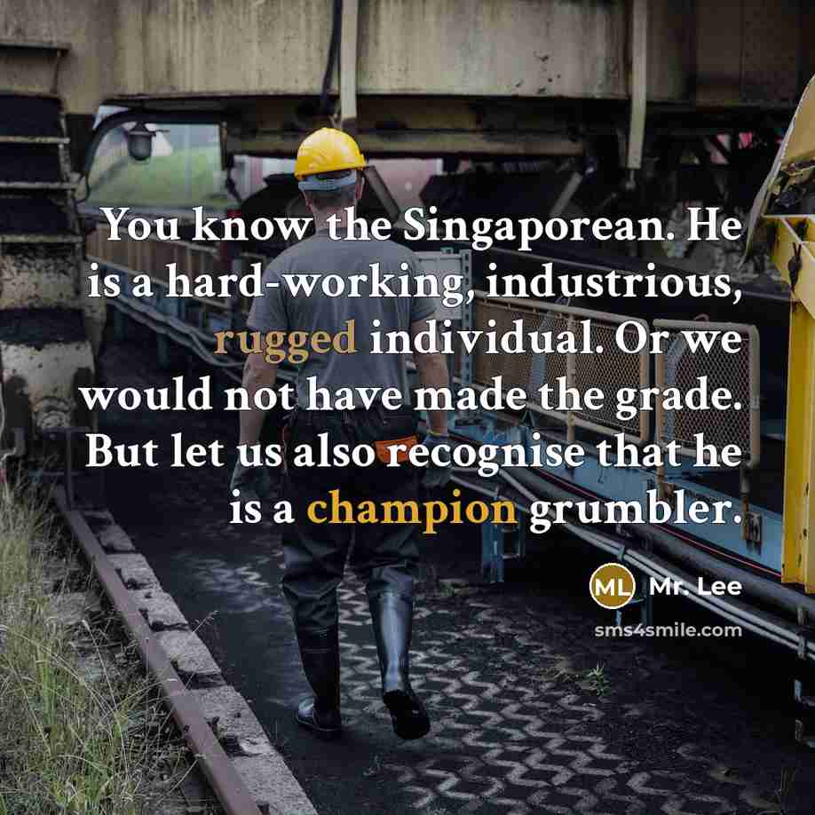“You know the Singaporean. He is a hard-working, industrious, rugged individual. Or we would not have made the grade. But let us also recognise that he is a champion grumbler.” quote by Mr. Lee