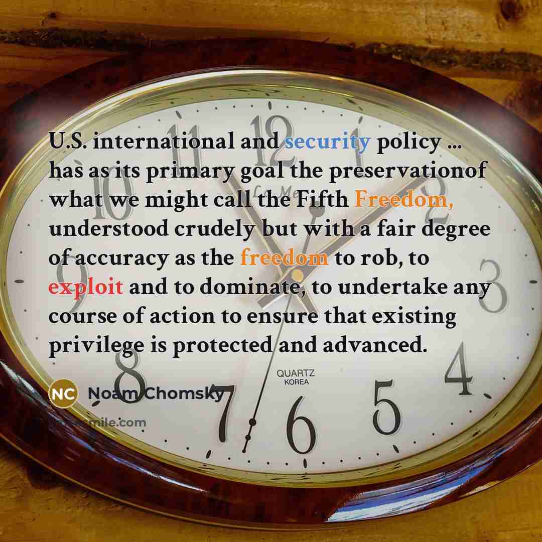 “U.S. international and security policy ... has as its primary goal the preservationof what we might call the Fifth Freedom, understood crudely but with a fair degree of accuracy as the freedom to rob, to exploit and to dominate, to undertake any course of action to ensure that existing privilege…” quote by Noam Chomsky