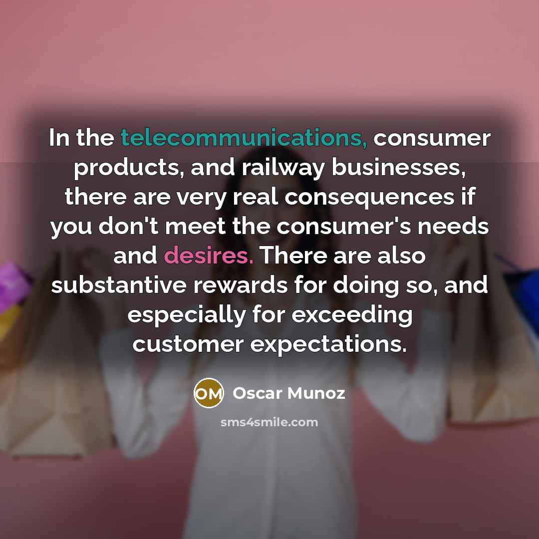 “In the telecommunications, consumer products, and railway businesses, there are very real consequences if you don't meet the consumer's needs and desires. There are also substantive rewards for doing so, and especially for exceeding customer expectations.” quote by Oscar Munoz