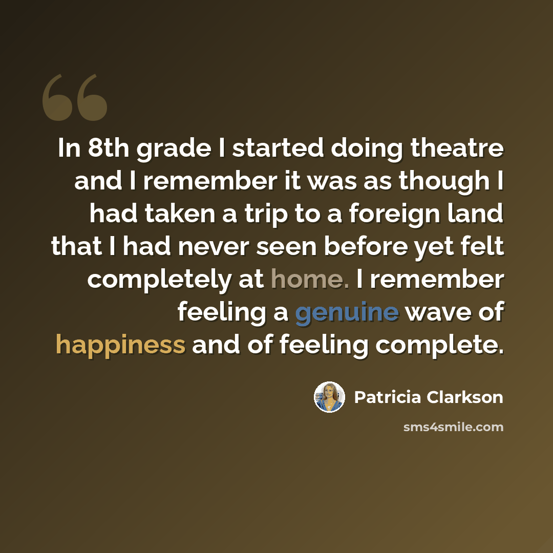 “In 8th grade I started doing theatre and I remember it was as though I had taken a trip to a foreign land that I had never seen before yet felt completely at home. I remember feeling a genuine wave of happiness and of feeling complete.” quote by Patricia Clarkson