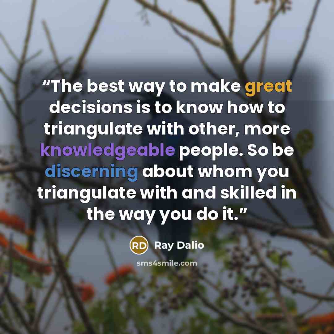 “The best way to make great decisions is to know how to triangulate with other, more knowledgeable people. So be discerning about whom you triangulate with and skilled in the way you do it.” quote by Ray Dalio