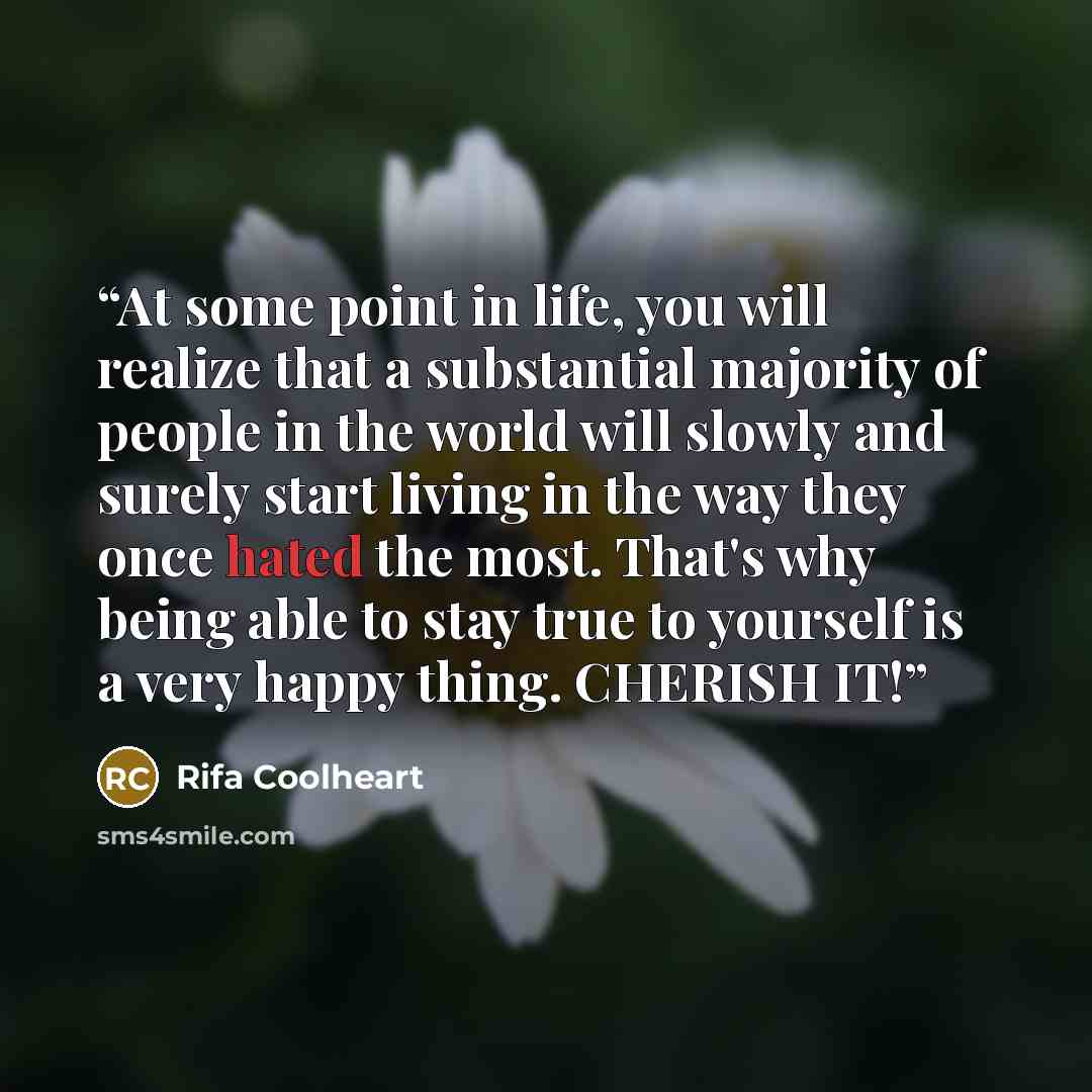 “At some point in life, you will realize that a substantial majority of people in the world will slowly and surely start living in the way they once hated the most. That's why being able to stay true to yourself is a very happy thing. CHERISH IT!” quote by Rifa Coolheart