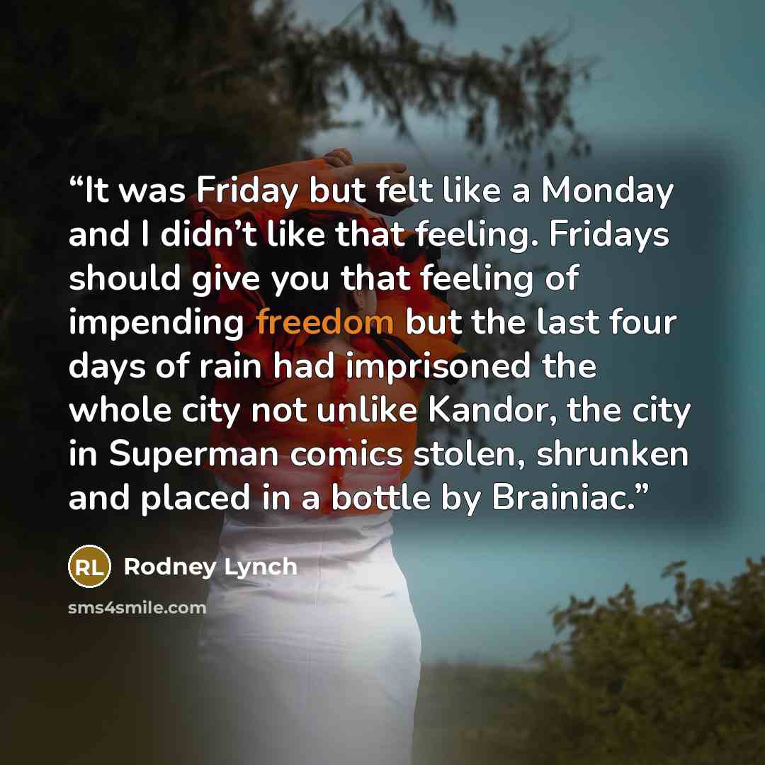 “It was Friday but felt like a Monday and I didn’t like that feeling. Fridays should give you that feeling of impending freedom but the last four days of rain had imprisoned the whole city not unlike Kandor, the city in Superman comics stolen, shrunken and placed in a bottle by Brainiac.” quote by Rodney Lynch