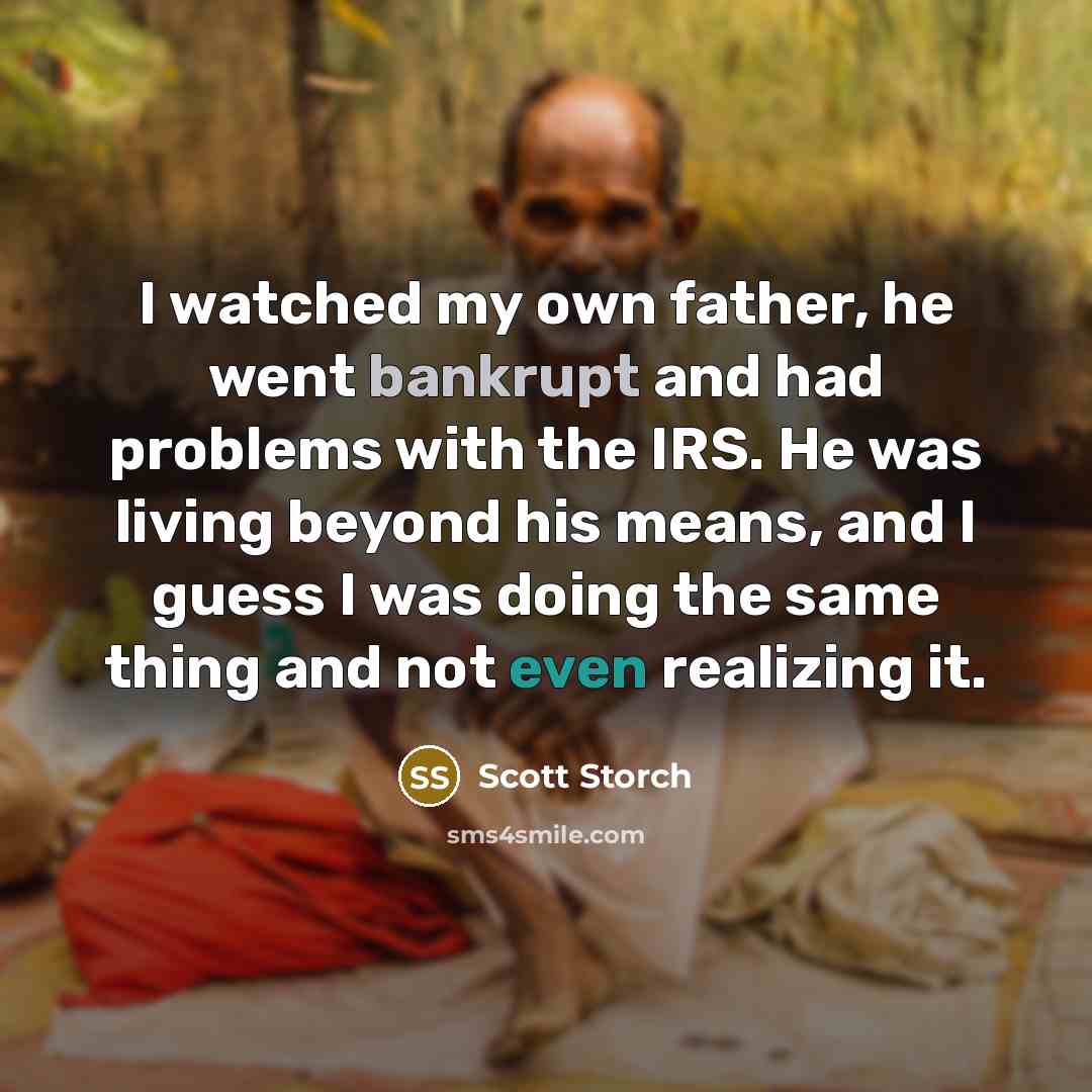 “I watched my own father, he went bankrupt and had problems with the IRS. He was living beyond his means, and I guess I was doing the same thing and not even realizing it.” quote by Scott Storch