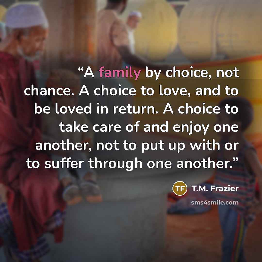 “A family by choice, not chance. A choice to love, and to be loved in return. A choice to take care of and enjoy one another, not to put up with or to suffer through one another.” quote by T.M. Frazier