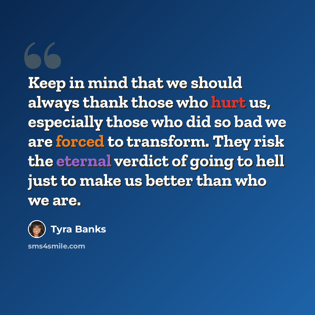 “Keep in mind that we should always thank those who hurt us, especially those who did so bad we are forced to transform. They risk the eternal verdict of going to hell just to make us better than who we are.” quote by Tyra Banks