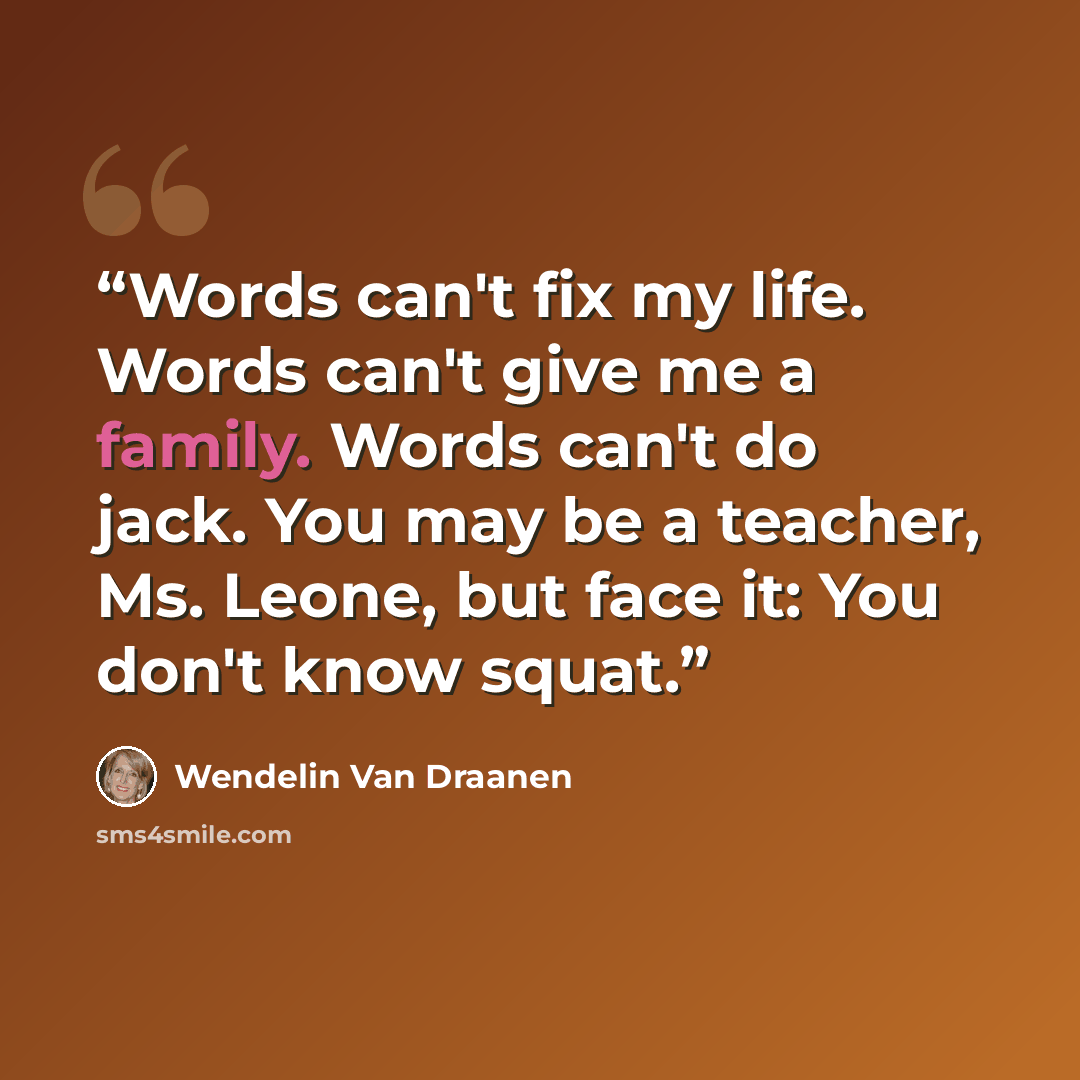 “Words can't fix my life. Words can't give me a family. Words can't do jack. You may be a teacher, Ms. Leone, but face it: You don't know squat.” quote by Wendelin Van Draanen
