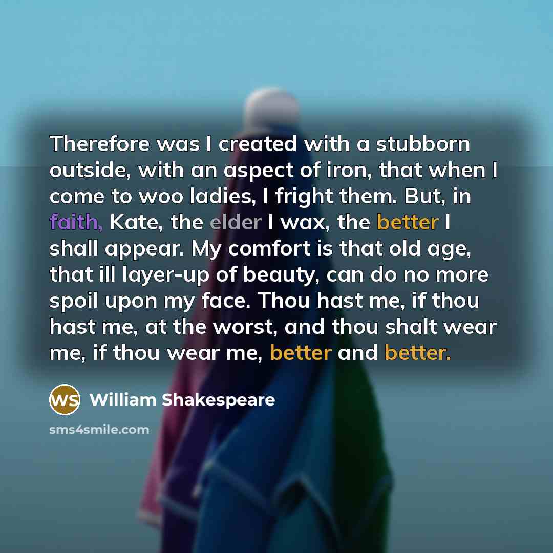 “Therefore was I created with a stubborn outside, with an aspect of iron, that when I come to woo ladies, I fright them. But, in faith, Kate, the elder I wax, the better I shall appear. My comfort is that old age, that ill layer-up of beauty, can do no more spoil upon my face. Thou hast me, if thou…” quote by William Shakespeare