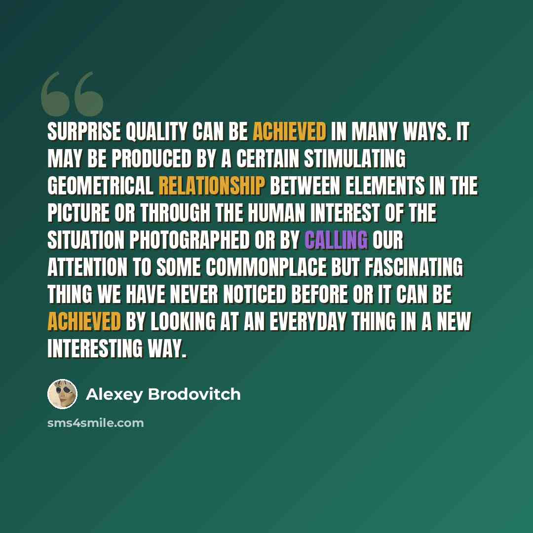 “Surprise quality can be achieved in many ways. It may be produced by a certain stimulating geometrical relationship between elements in the picture or through the human interest of the situation photographed or by calling our attention to some commonplace but fascinating thing we have never…” quote by Alexey Brodovitch