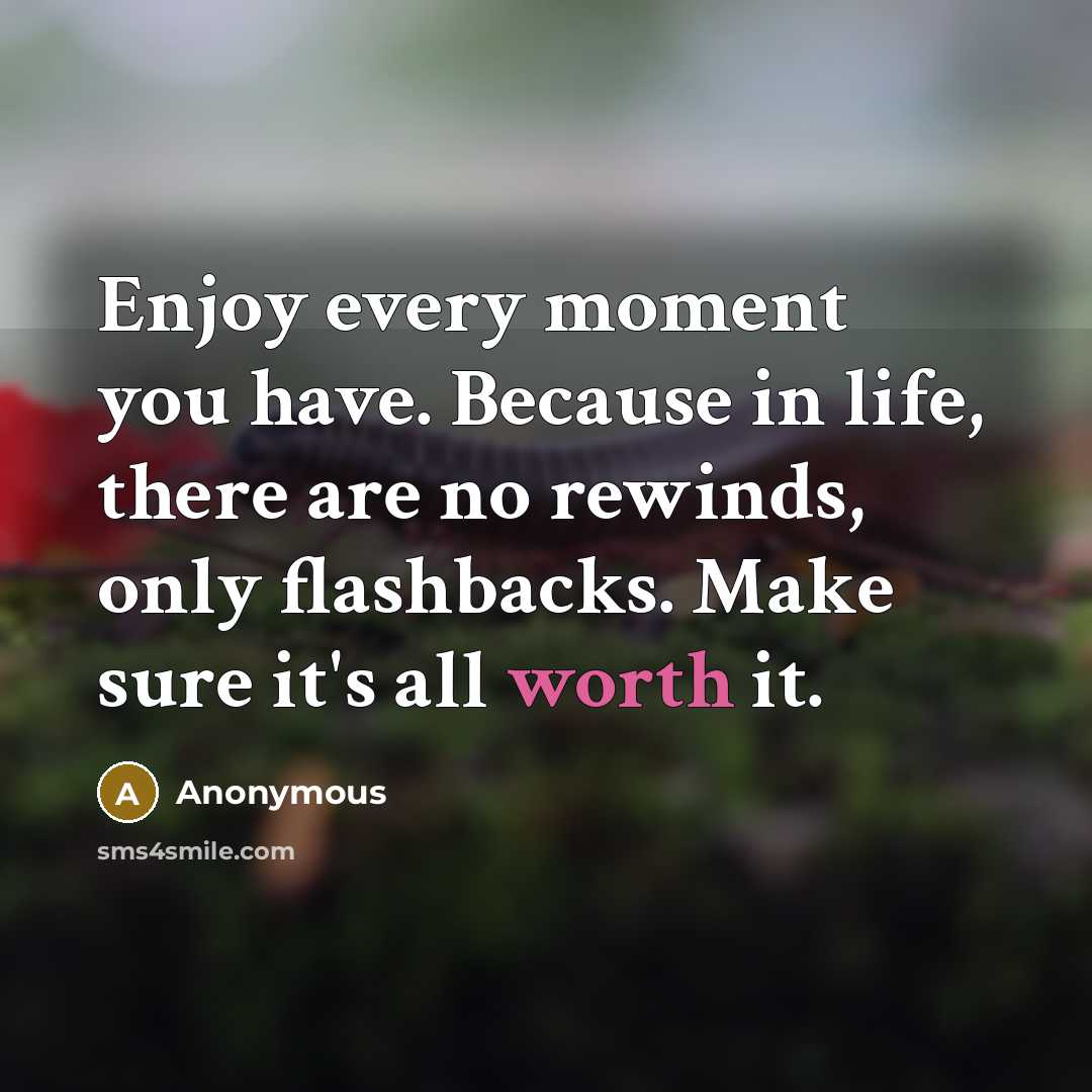 “Enjoy every moment you have. Because in life, there are no rewinds, only flashbacks. Make sure it's all worth it.” quote by Anonymous